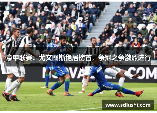 意甲联赛：尤文图斯稳居榜首，争冠之争激烈进行