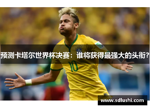 预测卡塔尔世界杯决赛：谁将获得最强大的头衔？