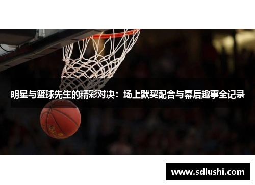 明星与篮球先生的精彩对决：场上默契配合与幕后趣事全记录