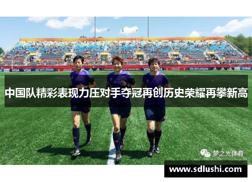 中国队精彩表现力压对手夺冠再创历史荣耀再攀新高