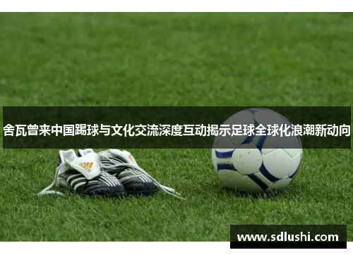 舍瓦曾来中国踢球与文化交流深度互动揭示足球全球化浪潮新动向